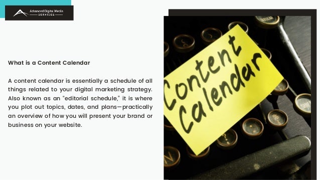 What is a Content Calendar
A content calendar is essentially a schedule of all
things related to your digital marketing strategy.
Also known as an “editorial schedule,” it is where
you plot out topics, dates, and plans—practically
an overview of how you will present your brand or
business on your website.
 