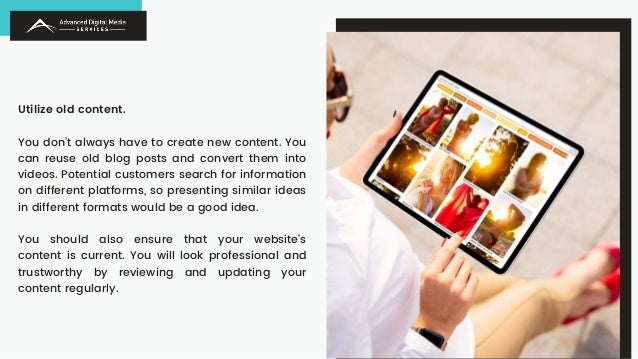 Utilize old content.
You don’t always have to create new content. You
can reuse old blog posts and convert them into
videos. Potential customers search for information
on different platforms, so presenting similar ideas
in different formats would be a good idea.
You should also ensure that your website’s
content is current. You will look professional and
trustworthy by reviewing and updating your
content regularly.
 