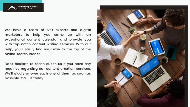 We have a team of SEO experts and digital
marketers to help you come up with an
exceptional content calendar and provide you
with top-notch content writing services. With our
help, you’ll easily find your way to the top of the
online search ladder.
Don’t hesitate to reach out to us if you have any
inquiries regarding our content creation services.
We’ll gladly answer each one of them as soon as
possible. Call us today!
 