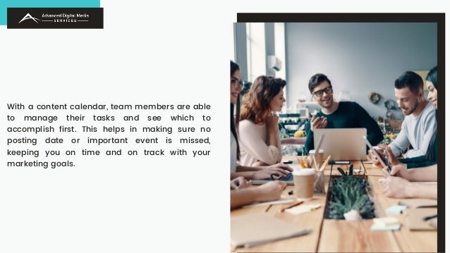 With a content calendar, team members are able
to manage their tasks and see which to
accomplish first. This helps in making sure no
posting date or important event is missed,
keeping you on time and on track with your
marketing goals.
 