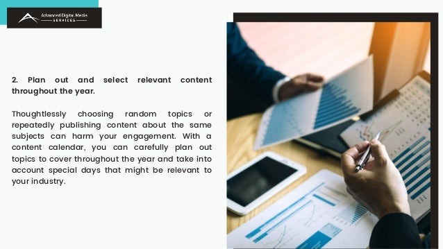 2. Plan out and select relevant content
throughout the year.
Thoughtlessly choosing random topics or
repeatedly publishing content about the same
subjects can harm your engagement. With a
content calendar, you can carefully plan out
topics to cover throughout the year and take into
account special days that might be relevant to
your industry.
 