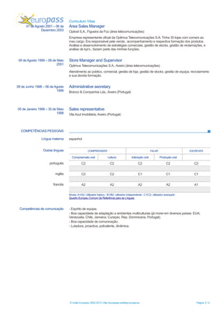 Curriculum Vitae
COMPETÊNCIAS PESSOAIS
© União Europeia, 2002-2013 | http://europass.cedefop.europa.eu Página 3 / 4
01 de Agosto 2001 – 06 de
Dezembro 2003
Area Sales Manager
Opticel S.A., Figueira da Foz (área telecomunicações)
Empresa representante oficial da Optimus Telecomunicações S.A. Tinha 35 lojas com corners ao
meu cargo. Era responsável pela venda , acompanhamento e respectiva formação dos produtos.
Análise e desenvolvimento de estratégias comerciais, gestão de stocks, gestão de reclamações, e
análise de kpi’s , faziam parte das minhas funções.
09 de Agosto 1999 – 08 de Maio
2001
Store Manager and Supervisor
Optimus Telecomunicações S.A., Aveiro (área telecomunicações)
Atendimento ao público, comercial, gestão de loja, gestão de stocks, gestão de equipa, recrutamento
e sua devida formação.
09 de Junho 1998 – 06 de Agosto
1999
Administrative secretary
Branco & Companhia Lda., Aveiro (Portugal)
05 de Janeiro 1998 – 30 de Maio
1998
Sales representative
Vila Azul Imobiliária, Aveiro (Portugal)
Língua materna espanhol
Outras línguas COMPREENDER FALAR ESCREVER
Compreensão oral Leitura Interação oral Produção oral
português C2 C2 C2 C2 C2
inglês C2 C2 C1 C1 C1
francês A2 A2 A2 A2 A1
Níveis:A1/A2: Utilizador básico - B1/B2: utilizador independente - C1/C2: utilizador avançado
Quadro Europeu Comum de Referência para as Línguas
Competências de comunicação - Espírito de equipa;
- Boa capacidade de adaptação a ambientes multiculturais (já morei em diversos países: EUA,
Venezuela, Chile, Jamaica, Curaçao, Rep. Dominicana, Portugal);
- Boa capacidade de comunicação;
- Lutadora, proactiva, polivalente, dinâmica.
 