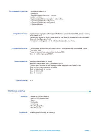 INFORMAÇÃO ADICIONAL
© União Europeia, 2002-2013 | http://europass.cedefop.europa.eu Página 4 / 4
Competências de organização - Capacidade de liderança;
- Organizada;
- Capacidade para gerir pessoas e projetos;
- Assídua e pontual;
- Capacidade para lidar com objecções e reclamações;
- Capacidade para trabalhar sob pressão;
- Capacidade para trabalhar por objectivos.
- Capacidade analítica.
Competências técnicas Implementação de projetos de formação na Multiopticas: projeto informático POS, projeto e-learning,
projeto talento no sol.
Formação em técnicas de venda, chefia, gestão de loja, gestão de equipa e atendimento ao público
dadas pela Egor, Dynergie, e Excel.
Formação em coaching dada pelo Dr. João Catalão e pela Dra. Ana Penim.
Competências informáticas Conhecimentos de informática na óptica do utilizador: Windows, Excel, Access, Outlook, Internet,
Power point, Word.
Possuo também conhecimentos de Intranet e Sap e POS.
Curso de excel avançado pela CECOA
Outras competências Administradora na página Lis Vanities
Administradora na página Magra e Bonita sem Esforço
Experiência em Marketing de rede, Marketing Online, e Marketing nas Redes Sociais.
Gosto por decoração, restauração de mobília.
Gosto por organização de eventos.
Curso de Reiki nível II
Curso de massagem
Carta de Condução B1, B
Seminários Participação nos Seminários de:
- Liderança e Empreendorismo;
- Marca;
- Distribuição;
- E-marketing;
- Marketing Desportivo;
- Marketing e Moda.
Conferências Workshop sobre "Coaching" e "Liderança"
 