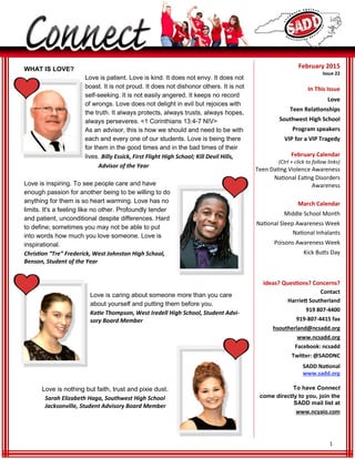 1
February 2015
Issue 22
In This Issue
Love
Teen Relationships
Southwest High School
Program speakers
VIP for a VIP Tragedy
February Calendar
(Ctrl + click to follow links)
Teen Dating Violence Awareness
National Eating Disorders
Awareness
March Calendar
Middle School Month
National Sleep Awareness Week
National Inhalants
Poisons Awareness Week
Kick Butts Day
Ideas? Questions? Concerns?
Contact
Harriett Southerland
919 807-4400
919-807-4415 fax
hsoutherland@ncsadd.org
www.ncsadd.org
Facebook: ncsadd
Twitter: @SADDNC
SADD National
www.sadd.org
To have Connect
come directly to you, join the
SADD mail list at
www.ncyaio.com
WHAT IS LOVE?
Billy Essick, First Flight High School; Kill Devil Hills,
Advisor of the Year
Love is inspiring. To see people care and have
enough passion for another being to be willing to do
anything for them is so heart warming. Love has no
limits. It's a feeling like no other. Profoundly tender
and patient, unconditional despite differences. Hard
to define; sometimes you may not be able to put
into words how much you love someone. Love is
inspirational.
Christion “Tre” Frederick, West Johnston High School,
Benson, Student of the Year
Love is caring about someone more than you care
about yourself and putting them before you.
Katie Thompson, West Iredell High School, Student Advi-
sory Board Member
Love is nothing but faith, trust and pixie dust.
Sarah Elizabeth Haga, Southwest High School
Jacksonville, Student Advisory Board Member
 