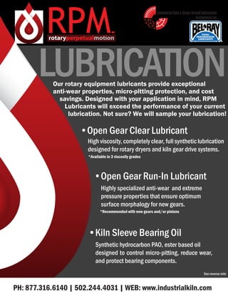 RPMTM
•Open Gear Clear Lubricant
High viscosity, completely clear, full synthetic lubrication
designed for rotary dryers and kiln gear drive systems.
*Available in 3 viscosity grades
PH: 877.316.6140 | 502.244.4031 | WEB: www.industrialkiln.com
Our rotary equipment lubricants provide exceptional
anti-wear properties, micro-pitting protection, and cost
savings. Designed with your application in mind, RPM
Lubricants will exceed the performance of your current
lubrication. Not sure? We will sample your lubrication!
LUBRICATION
See reverse side
•Kiln Sleeve Bearing Oil
Synthetic hydrocarbon PAO, ester based oil
designed to control micro-pitting, reduce wear,
and protect bearing components.
•Open Gear Run-In Lubricant
Highly specialized anti-wear and extreme
pressure properties that ensure optimum
surface morphalogy for new gears.
*Recommended with new gears and/or pinions
Industrial Kiln & Dryer Group Lubricants
®
formulated by
 