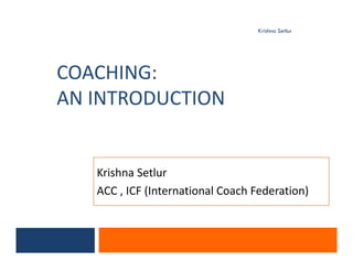 COACHING:
AN INTRODUCTION
Krishna Setlur
Krishna Setlur
ACC , ICF (International Coach Federation)
 