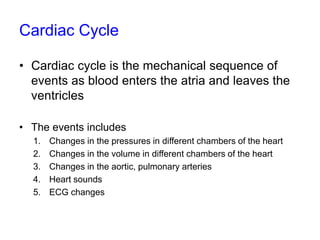 Cardiac Cycle
• Cardiac cycle is the mechanical sequence of
events as blood enters the atria and leaves the
ventricles
• The events includes
1. Changes in the pressures in different chambers of the heart
2. Changes in the volume in different chambers of the heart
3. Changes in the aortic, pulmonary arteries
4. Heart sounds
5. ECG changes
 
