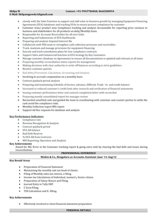 Shilpa M Contact: +91-9945786868, 8660280054
E-Mail: Shilpamgowda1@gmail.com
• closely with the Sales Function to support and add value to business growth by managing Equipment Financing
Agreements (EFA) databases and tracking EFAs to ensure process compliance by customer
• Customer wise/ product wise Compliance tracking and analysis Accountable for reporting price variance to
business and stakeholders for all products on daily/Monthly basis.
 Responsible for Accounts Receivables for all over India
• Reporting and Submissions of EFA Dashboards
• Preparing and analysis Imputed Interest file
• Collaborate with FRA team to strengthen cash collection processes and receivables
• Track, maintain and manage provisions for equipment financing
• Execute and track remediation plans for low compliance contracts
• Support Sales and Commercial function in EFA strategy by Key Customers
• Manage customer database on Agreements to ensure all documentation is updated and relevant at all times
• Preparing monthly reconciliation status reports for management
• Making decisions with clear authority to write off balances according to strict guidelines.
• Resolve customer queries
• Bad debts/Provisions: Calculation, Accounting and Analysis
• Involving in accruals computation on a monthly basis
• Contract payback period analysis
• Preparing and maintaining Schedule of Invoice, advance, Differed, Trade –In and credit balance
• Increased or reduced customer’s credit limit after research and verification of financial statements
• Issuing customer performance letter and contract completion letter with reconciled
• Preparing montly consolidated report for manager review
• Reconciled unsettled cash and guided the team in coordinating with customer and counter parties to settle the
cash avoid the compliance risks.
• Monthly Collection report MIS report
• Support Ad Hoc requests for database and analysis
Key Performance Indicators
• Compliance rate
• Revenue Recognition & Analysis
• Contract payback period
• EFA AR balance
• Bad Debt Reserve
• % EFA AR from Contracts
• MIS Reporting, Operation and Analysis
Key Achievements
Award for NIL Error in the Customer tracking report & going extra mile by clearing the bad debt and issues during
reconciliations.
PROFESSIONAL EXPERIENCE
Miskin & Co., Bengaluru as Accounts Assistant: June ’11-Aug’12
Key Result Areas
• Preparation of Financial Statement
• Maintaining the monthly sale tax book of clients.
• Filing of Monthly sales tax returns, e-filing.
• Income tax Calculations of Individual, women’s, Senior citizen.
• Preparation of Salary Return and Filing.
• Journal Entry in Tally ERP.
• C form Filing.
• TDS Calculation and E- filling.
Key Achievements
• Effectively involved in client financial statement preparation
PERSONAL DETAILS
 