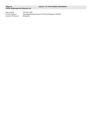 Shilpa M Contact: +91-9945786868, 8660280054
E-Mail: Shilpamgowda1@gmail.com
Date of Birth : 10th
June 1987
Current Address : Sampangi Ramahai Layout, K R Puram Bangalore-560036
Location Preference : Bengaluru.
 