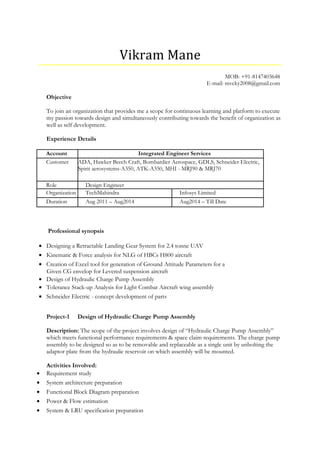 Vikram Mane
MOB: +91-8147403648
E-mail: mvcky2008@gmail.com
Objective
To join an organization that provides me a scope for continuous learning and platform to execute
my passion towards design and simultaneously contributing towards the benefit of organization as
well as self development.
Experience Details
Account Integrated Engineer Services
Customer ADA, Hawker Beech Craft, Bombardier Aerospace, GDLS, Schneider Electric,
Spirit aerosystems-A350, ATK-A350, MHI - MRJ90 & MRJ70
Role Design Engineer
Organization TechMahindra Infosys Limited
Duration Aug 2011 – Aug2014 Aug2014 – Till Date
Professional synopsis
• Designing a Retractable Landing Gear System for 2.4 tonne UAV
• Kinematic & Force analysis for NLG of HBCs H800 aircraft
• Creation of Excel tool for generation of Ground Attitude Parameters for a
Given CG envelop for Levered suspension aircraft
• Design of Hydraulic Charge Pump Assembly
• Tolerance Stack-up Analysis for Light Combat Aircraft wing assembly
• Schneider Electric - concept development of parts
Project-1 Design of Hydraulic Charge Pump Assembly
Description: The scope of the project involves design of “Hydraulic Charge Pump Assembly”
which meets functional performance requirements & space claim requirements. The charge pump
assembly to be designed so as to be removable and replaceable as a single unit by unbolting the
adaptor plate from the hydraulic reservoir on which assembly will be mounted.
Activities Involved:
• Requirement study
• System architecture preparation
• Functional Block Diagram preparation
• Power & Flow estimation
• System & LRU specification preparation
 