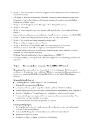 • Design of retraction and door kinematics to optimize loads on Retraction actuator and various
kinematics members
• Calculation of Brake energy and power estimation for steering, braking and retraction systems
• Generation of top level specifications for braking, steering and retraction systems including
Landing gear hydraulic system
• Design of Shock absorption system (MLG) per MIL-L-8552, which includes
• Design of Gas curve
• Design of piston considering gas curve, ground loads, provision for charging valve and other
interfaces
• Selection of static and dynamic seals and design of glands for various interfaces per MIL-G-5514
• Design of Barrel considering ground loads, piston, seals and various interfaces
• Design of axle housing and toggle links against ground loads
• Design of orifice nut, separator & recoil damper
• Design of Retraction actuator per MIL-PRF-5503 considering door, aerodynamic,
retraction/extension, Inertial & locking loads, seals and end connections
• Involved in selection of system architecture for the Landing gear system including emergency
extension and emergency braking system
• Modeling, Assembly and drafting of above designed parts in CATIA V5
• Involved in drafting of above parts with GD&T in compliance to manufacturing, assembly and
inspection
Project-4 Kinematic & Force analysis for NLG of HBCs H800 aircraft
Description: Kinematic analysis and Force analysis of Nose landing gear (NLG) retraction
mechanism to determine the force available at NLG doors and drag brace kinematic elements to
extend from retracted and locked position and to find reasons for failure of Landing gear
extension
Responsibilities Delivered:
• Free Body Diagram creation for the 2D and 3D mechanism
• Analytical Force analysis using MS Excel
• Correlation of Force Analysis using ADAMS and Analytical calculation methods
• Position Analysis to analyze the Forces at various extension angles from the retracted position
• Analysis of the effect of Frictional resistances on Key Joints with Spherical bearings.
• Force Analysis Report preparation with force analysis results on each member of the Nose
Landing Gear and frictional effect at each joint
• Validation report for the test results provided by customer
Challenges/Highlights:
• The up and down locking is by single cam an roller mechanism in brace and mathematical
modeling the intricate mechanism
• Mathematic Modeling of the retraction kinematics with multi-bar mechanism
• Simulation of effects of friction
• Simulation of effects of rigging procedure on the link loads
 