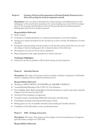 Project-5 Creation of Excel tool for generation of Ground Attitude Parameters for a
Given CG envelop for Levered suspension aircraft
Description: Carry out study to determine the vertical reactions and displacements for each
landing gear in the aircraft static 1g positions for various loading cases as per the CG envelope
given by the customer and develop an excel tool that provides ground attitude parameters
defining pitch and roll of an aircraft on ground
Responsibilities Delivered:
• Study of inputs
• Generation of attitude parameters as a reference ground plane at zero load condition
• Setting up of solution procedure for the 1g load case in terms of loads and deflections of shock
absorbers
• Iterating the same procedure until the position of the ground contact points does not vary with
the change in loads on landing gears due to lateral moment of the wheel axel.
• Development of excel tool for the above calculations
• Report preparation with output parameters at various load cases
Challenges/Highlights:
• Solution for the above problem in 3D involved solving of vector equations
Project-6 Schneider Electric
Description: The scope of the project involves working on Electric components of Schneider
electric, complying with the required standard processes
Responsibilities Delivered:
• Working on SHEET METAL, STANDARD and ASSEMBLY MODULE
• Creating Detailed Drawings in Pro-E WF 5.0/ Cero-Elements
• Part modelling, Sheet Metal and detailing of the Electrical parts to match as per input using Pro
Engineer Creo, Inventor & AutoCAD
• Involved in Part modeling of components.
• Assembly Creation and detailing, BOM table Generation and ballooning.
• Final Quality checking of drawing and delivering to clients.
• Raising queries in case of assembly mismatch and providing best feasible solutions.
• Completion of the deliverables on time and documentation
Project-7 ATK - Tooling, Concession
Description: The scope of the project involves design of tools for manufacture of composite
parts like frames, stringers for A350-1000.
Responsibilities Delivered:
 