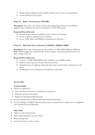• Design model of different parts in GSD module Catia V5 as per the requirements.
• Create drawings for these parts
Project-8 Spirit – Fixed brackets A350-1000
Description: The scope of the project involves providing design solutions for installation
different types of brackets for a given environment of A350-1000 aircraft.
Responsibilities Delivered:
• Provide design solutions for different types of brackets in fuselage.
• Create installation drawing for these brackets.
• Use of VPM, Primes and PDM for interfacing the CAD data.
Project-9 Mitsubishi Heavy Industries, Ltd(MHI) - MRJ90 & MRJ70
Description: The scope of the project involves creation of ADM, IDM, DDM for MRJ90 &
MRJ70 Mid Fuselage area components like frames, stringers, skin panels, panel brackets, skin
splice, stringer splice etc
Responsibilities Delivered:
• Creation of ADM, IDM, DDM sample models by use of MBD module.
• Study of various types of fasteners and rivets involved
• Identifying areas for applying sealants & shims type of seals & shims and creation of the
same.
• Deciding part notes and flag notes for different components.
Special skills
Technical Skills
• Hands on experience in
 Stress calculations by hand for Landing gear components
 Kinematic synthesis and analysis
 Design for Assembly & Manufacturing
• Strong in fundamentals of Mechanical Engineering & Mathematics
• Good knowledge on GD&T, Manufacturing processes and drafting of components in compliance
with manufacturing and inspection
Other Skills
• Ability to work under pressure
• Quick understanding of any given subject
• Report writing skills
• Good team player as well as Leader
 