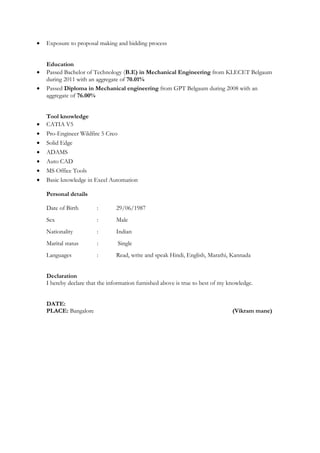 • Exposure to proposal making and bidding process
Education
• Passed Bachelor of Technology (B.E) in Mechanical Engineering from KLECET Belgaum
during 2011 with an aggregate of 70.01%
• Passed Diploma in Mechanical engineering from GPT Belgaum during 2008 with an
aggregate of 76.00%
Tool knowledge
• CATIA V5
• Pro-Engineer Wildfire 5 Creo
• Solid Edge
• ADAMS
• Auto CAD
• MS Office Tools
• Basic knowledge in Excel Automation
Personal details
Date of Birth : 29/06/1987
Sex : Male
Nationality : Indian
Marital status : Single
Languages : Read, write and speak Hindi, English, Marathi, Kannada
Declaration
I hereby declare that the information furnished above is true to best of my knowledge.
DATE:
PLACE: Bangalore (Vikram mane)
 