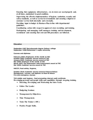 Ensuring that equipment, infrastructure, etc. in stores are used properly and, 
at all times, maintained in good condition. 
Supervising the effective implementation of hygiene, sanitation, security and 
safety standards, as well as service level standards and ensuring a high-level 
customer service both internally and externally. 
Providing input to budget & Business Plan in line with departmental 
guidelines. 
Coordinating action with respect to approved store recruiting and training. 
Participating and managing staff/ managers training and development, 
recruitment and ensuring that relevant HR procedures are followed. 
Education 
September.1987 Baccalaureate degree Zaitoun college 
September 1988 Mohammed 1 oujda university 
Courses and diplomas 
February.2002. Employees of the month at TSC 
October.2003. Customer service award at TSC 
January.2005. Customer service award at TSC 
Mai 2006. Employee of the month at TSC 
Marsh 2007. top Department sells achievement award at TSC 
Mai 2008. Customer service award at TSC 
HACCP, Food safety, Hygiene, 
October 2010. Customer service award at Dean & Deluca 
Management, courses, and diploma at Dean & Deluca 
Fire and emergency courses 
TUV middle east hygiene , food proceeding internal audit certificate 
Developing personal and people skills and capabilities through on-going training. 
 Directing, Developing, and Motivating the Sales Team. 
 Follow The Leader 
 Budgeting Seminar. 
 Management by Objectives. 
 Time Management. 
 Train The Trainer ( IPE ) 
 Positive People Skills. 
 