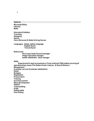  
Systems 
Microsoft Office. 
Internet 
Mails 
Interests & Hobbies 
Traveling 
Shopping 
Sports 
Cars, Moroccan & Qatari driving license 
Languages. Arabic mother language 
English fluent 
French fluent 
References 
Kevin paul landy General manager 
Holger Operation manager 
Ismaiil abdelhalim . Area manager 
Skills 
Experienced in start up business in Food retail and F&B outlets covering all 
operational key areas (The Sultan Center 3 stores , & Dean & Deluca ) 
Management 
Customer service (Customer satisfaction) 
Retail 
Budgets 
Negotiation 
Procurement 
Training 
Inventory control 
Menu development 
HACCP 
Team building 
Profit 
Selling skills 
Fact finding 
 