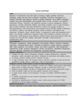 Imran wali khan 
Profile 
Innovative IT professional who takes pride in resolving complex problems with basic 
technology, getting the most from a company’s technology investment. Recognized as a 
tenacious researcher and solutionist focused on making technology work. Skilled at breaking 
complex issues into understandable and executable tasks.Versatile and highly accomplished 
professional offering experience with significant exposure to project management, telecom 
management, strategic relationship building and problem resolution across a range of business 
units. Provides invaluable and critical information to inform key strategic decisions in 
telecommunications with strong business and commercial focus and fully capable of delivering 
cost effective solutions and realising significant benefit to business, both financial and 
operational. Technically astute, visionary thinker, an inspirational leader and outstanding team 
player, who through a collaborative approach creates robust strategies to translate vision into 
achievements, demonstrating strong analytical, problem solving and decision-making skills with 
a passion for work well done, together with quality and ability to build productive 
communication skills. 
Core Expertise: 
Performance management, vendor management and company relations, technical recruitment 
and policies, interdepartmental liaison, leadership development, strategic planning, negotiation 
skills, talent acquisition, new business strategy and contract negotiation, talent management, 
organizational design, operation management, business development, stakeholder management, 
succession planning, operational risk management, operational planning. 
Strategic Objectives 
 Handling the entire telecom department, designing company infrastructure, managing 
operations, writing procedures and policies, budgeting for department and handling reports. 
 To manage and grew existing and new corporate accounts. 
 To align technology plans with strategic business objectives, including revenue growth and 
profitability through effective collaboration with key stakeholders. 
Emphasis to future achievements as a part of senior management 
 Want to play an integral role in changing a network into solution based network which brings 
improvement to budget forecasting, planning, tracking of OPEX and CAPEX cost. 
 Planning and successfully execution of administrative policy system enhancement project. 
 Want to establish a high win rate with targeted customers in new projects. 
 To guide system analysis and development of center of excellence (EFQM Excellence 
Model) 
 To identify and develop key user contacts representing over 90% of potential domestic 
market for technology. 
 Led effective implementation of quality system, which served as basis for TL 9000 
registration for newly merged companies. 
Hands on Experience 
Network Operation Center Radio Ufone, Islamabad, Pakistan 20070125-20070805 
Imran wali Khan Email: khan.imranwali@gmail.com Address: Defence Society Karachi Pakistan Cell: +92 341 0272658 
 