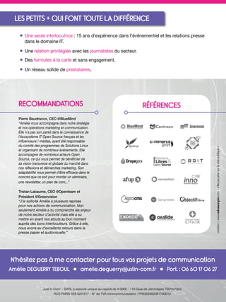 N’hésitez pas à me contacter pour tous vos projets de communication
Amélie DEGUERRY TEBOUL • amelie.deguerry@justin-com.fr • Port. : 06 60 17 06 27
Just in Com’ - SARL à associé unique au capital de 4 000€ - 110 Quai de Jemmapes 75010 Paris
RCS PARIS 528 620 917 - N° de TVA intracommunautaire : FR6352862091700013
création|www.ednawargon.com-«Nepasjetersurlavoiepublique»
• Une seule interlocutrice : 15 ans d’expérience dans l’événementiel et les relations presse
dans le domaine IT.
• Une relation privilégiée avec les journalistes du secteur.
• Des formules à la carte et sans engagement.
• Un réseau solide de prestataires.
RECOMMANDATIONS
Pierre Baudracco, CEO @BlueMind
“Amélie nous accompagne dans notre stratégie
et nos opérations marketing et communication.
Elle n’a pas son pareil dans la connaissance de
l’écosystème IT Open Source français et les
inﬂuenceurs / médias, ayant été responsable
du comité des programmes de Solutions Linux
et organisant de nombreux événements. Elle
accompagne de nombreux acteurs Open
Source, ce qui nous permet de bénéﬁcier de
sa vision transverse et globale du marché dans
nos réﬂexions et démarches marketing. Son
adaptabilité nous permet d’être efﬁcace dans le
concret que ce soit pour monter un séminaire,
une newsletter, un plan de com,..”
Tristan Labaume, CEO @Openteam et
Président @Greenvision
“J’ai sollicité Amélie à plusieurs reprises
pour nos actions de communication. Non
seulement Amélie a su comprendre les enjeux
de notre secteur d’activité mais elle a su
mettre en avant nos atouts au bon moment
auprès des bons interlocuteurs. Grâce à elle,
nous avons eu d’excellents retours dans la
presse papier et audiovisuelle.”
RÉFÉRENCES
LES PETITS + QUI FONT TOUTE LA DIFFÉRENCE
 