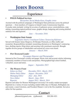John Boone
Experience
Contact
•	 POLIS Political Services
Researcher, Social Media Guru, Graphic Artist
Assisted with the political campaigns of Washington State politicians across the political
spectrum ­— from members of Congress to Island County Commissioner hopefuls.
Everyday tasks included: writing for an array of audiences across varied platforms, copy
editing, researching topical political issues, graphic design, budgeting and creating detailed
audience lists and segments.
June ­— November 2016
•	 Washington State Senate
Legislative Intern, Constituent Calmer, Sentencing Reformer
Served with Senator James Hargrove, D-Olympic Peninsula, as office staffer and
researcher. Responsibilities included: researching alternatives to Washington’s sentencing
laws, drafting reports, filing letters and assisting with constituent casework. Brought
together diverse groups of stakeholders and assured all voices were heard.
January ­— March 2016
•	 The Western Front
Editor-in-Chief 		 December 2014 - March, 2015
Online Daily Editor 	 August - December, 2014
Managing Editor 		 June - July, 2014
News Editor		 March - June, 2014
Reporter			 August 2013 - March, 2014
Reporter and editor for Western Washington University’s bi-weekly student newspaper.
Reported on a variety of issues including student lobby days in Olympia, Bellingham city
and county c ouncil elections, and President Obama’s visit to the Oso mudslide. Served as
editor for four quarters.
•	 	 Port Townsend Leader
Newspaper Reporter and Photographer
Interned at Port Townsend’s weekly newspaper. Wrote clear and accurate articles informing
community members of local events and politics. Photographed high school football,
volleyball, soccer and tennis.
August — September 2015
jdbooneiii@gmail.com	 @jdbooneiii		 509-200-1821
 