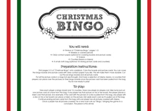 You will need:
a Printout of “Christmas Bingo,” pages 1–5
a Markers or colored pencils
a Clear contact paper (optional for covering boards and picture cards)
a Scissors
a Counters (beans or tokens)
a A small cloth bag (optional, for storing picture cards and counters)
Preparation instructions:
Print pages 2–5 of “Christmas Bingo” onto cardstock. Color the boards and picture cards. You can cover
the bingo boards and picture cards with clear contact paper if you like. This will make them more durable. Cut
out the six bingo boards and all picture cards.
Put all the picture cards in a bag (not see-through). And have a selection of tokens, beans, or counters that
players can place over the pictures on their bingo boards once the picture card has been pulled from the bag.
You’re now ready to play!
To play:
	 Give each player a bingo board and 16 counters. Have one player (or players can take turns) pull out
one picture card at a time from the bag. If any player has that picture on his or her board, the player places a
token over that picture. (For example, if the card with the picture of a star is pulled from the bag, any player with
a star on his or her board can place a token on the picture.) Set aside each card as it’s pulled out of the bag.
Continue picking picture cards from the bag until one player has all pictures covered with tokens.
Once a player has all pictures covered, he or she must call out “Bingo,” bringing the game to a
conclusion. This person is the winner.
 