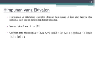 Himpunan yang Ekivalen
• Himpunan A dikatakan ekivalen dengan himpunan B jika dan hanya jika
kardinal dari kedua himpunan tersebut sama.
• Notasi : A ~ B  A = B
• Contoh 10: Misalkan A = { 1, 3, 5, 7 } dan B = { a, b, c, d }, maka A ~ B sebab
A = B = 4
10
 
