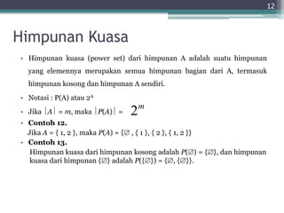 Himpunan Kuasa
• Himpunan kuasa (power set) dari himpunan A adalah suatu himpunan
yang elemennya merupakan semua himpunan bagian dari A, termasuk
himpunan kosong dan himpunan A sendiri.
• Notasi : P(A) atau 2A
• Jika A = m, maka P(A) =
• Contoh 12.
Jika A = { 1, 2 }, maka P(A) = { , { 1 }, { 2 }, { 1, 2 }}
• Contoh 13.
Himpunan kuasa dari himpunan kosong adalah P() = {}, dan himpunan
kuasa dari himpunan {} adalah P({}) = {, {}}.
12
2m
 