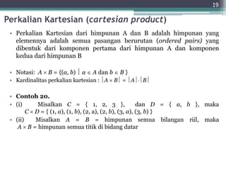Perkalian Kartesian (cartesian product)
• Perkalian Kartesian dari himpunan A dan B adalah himpunan yang
elemennya adalah semua pasangan berurutan (ordered pairs) yang
dibentuk dari komponen pertama dari himpunan A dan komponen
kedua dari himpunan B
• Notasi: A  B = {(a, b)  a  A dan b  B }
• Kardinalitas perkalian kartesian : A  B = AB
• Contoh 20.
• (i) Misalkan C = { 1, 2, 3 }, dan D = { a, b }, maka
C  D = { (1, a), (1, b), (2, a), (2, b), (3, a), (3, b) }
• (ii) Misalkan A = B = himpunan semua bilangan riil, maka
A  B = himpunan semua titik di bidang datar
19
 