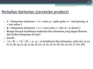 Perkalian Kartesian (cartesian product)
• A = himpunan makanan = { s = soto, g = gado-gado, n = nasi goreng, m
= mie rebus }
• B = himpunan minuman = { c = coca-cola, t = teh, d = es dawet }
• Berapa banyak kombinasi makanan dan minuman yang dapat disusun
dari kedua himpunan di atas?
• Jawab:
• A  B = AB = 4  3 = 12 kombinasi dan minuman, yaitu {(s, c), (s,
t), (s, d), (g, c), (g, t), (g, d), (n, c), (n, t), (n, d), (m, c), (m, t), (m, d)}.
21
 