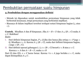 Pembuktian pernyataan suatu himpunan
4. Pembuktian dengan menggunakan definisi
• Metode ini digunakan untuk membuktikan pernyataan himpunan yang tidak
berbentuk kesamaan, tetapi pernyataan yang berbentuk implikasi.
• Biasanya di dalam implikasi tersebut terdapat notasi himpunan bagian ( atau
).
Contoh. Misalkan A dan B himpunan. Jika A  B =  dan A  (B  C) maka A
 C. Buktikan!
Bukti:
I. Dari definisi himpunan bagian, P  Q jika dan hanya jika setiap x  P juga 
Q. Misalkan x  A. Karena A  (B  C), maka dari definisi himpunan bagian,
x juga  (B  C).
II. Dari definisi operasi gabungan (), x  (B  C) berarti x  B atau x  C.
Karena x  A dan A  B = , maka x  B
Dari (I) dan (II), x  C harus benar. Karena x  A juga berlaku x  C, maka
dapat disimpulkan A  C .
25
 