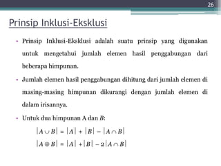 Prinsip Inklusi-Eksklusi
• Prinsip Inklusi-Eksklusi adalah suatu prinsip yang digunakan
untuk mengetahui jumlah elemen hasil penggabungan dari
beberapa himpunan.
• Jumlah elemen hasil penggabungan dihitung dari jumlah elemen di
masing-masing himpunan dikurangi dengan jumlah elemen di
dalam irisannya.
• Untuk dua himpunan A dan B:
A  B = A + B – A  B
A  B = A +B – 2A  B
26
 