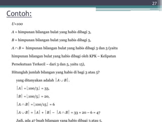 Contoh:
U=100
A = himpunan bilangan bulat yang habis dibagi 3,
B = himpunan bilangan bulat yang habis dibagi 5,
A  B = himpunan bilangan bulat yang habis dibagi 3 dan 5 (yaitu
himpunan bilangan bulat yang habis dibagi oleh KPK – Kelipatan
Persekutuan Terkecil – dari 3 dan 5, yaitu 15),
Hitunglah jumlah bilangan yang habis di bagi 3 atau 5?
yang ditanyakan adalah A  B.
A = 100/3 = 33,
B = 100/5 = 20,
A  B = 100/15 = 6
A  B = A + B – A  B = 33 + 20 – 6 = 47
Jadi, ada 47 buah bilangan yang habis dibagi 3 atau 5.
27
 