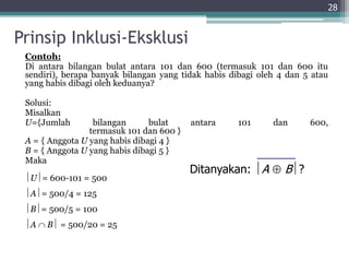 Prinsip Inklusi-Eksklusi
Contoh:
Di antara bilangan bulat antara 101 dan 600 (termasuk 101 dan 600 itu
sendiri), berapa banyak bilangan yang tidak habis dibagi oleh 4 dan 5 atau
yang habis dibagi oleh keduanya?
Solusi:
Misalkan
U={Jumlah bilangan bulat antara 101 dan 600,
termasuk 101 dan 600 }
A = { Anggota U yang habis dibagi 4 }
B = { Anggota U yang habis dibagi 5 }
Maka
U= 600-101 = 500
A= 500/4 = 125
B= 500/5 = 100
A  B = 500/20 = 25
28
Ditanyakan: A  B?
 
