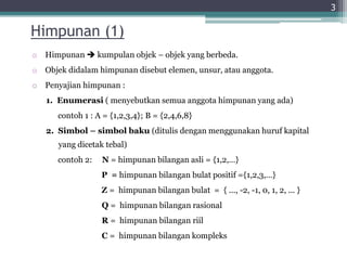 Himpunan (1)
o Himpunan  kumpulan objek – objek yang berbeda.
o Objek didalam himpunan disebut elemen, unsur, atau anggota.
o Penyajian himpunan :
1. Enumerasi ( menyebutkan semua anggota himpunan yang ada)
contoh 1 : A = {1,2,3,4}; B = {2,4,6,8}
2. Simbol – simbol baku (ditulis dengan menggunakan huruf kapital
yang dicetak tebal)
contoh 2: N = himpunan bilangan asli = {1,2,…}
P = himpunan bilangan bulat positif ={1,2,3,…}
Z = himpunan bilangan bulat = { ..., -2, -1, 0, 1, 2, ... }
Q = himpunan bilangan rasional
R = himpunan bilangan riil
C = himpunan bilangan kompleks
3
 
