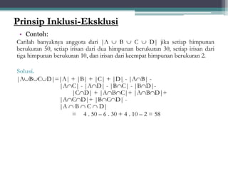 Prinsip Inklusi-Eksklusi
• Contoh:
Carilah banyaknya anggota dari |A  B  C  D| jika setiap himpunan
berukuran 50, setiap irisan dari dua himpunan berukuran 30, setiap irisan dari
tiga himpunan berukuran 10, dan irisan dari keempat himpunan berukuran 2.
Solusi.
|ABCD|=|A| + |B| + |C| + |D| - |AB| -
|AC| - |AD| - |BC| - |BD|-
|CD| + |ABC|+ |ABD|+
|ACD|+ |BCD| -
|A  B  C  D|
= 4 . 50 – 6 . 30 + 4 . 10 – 2 = 58
31
 