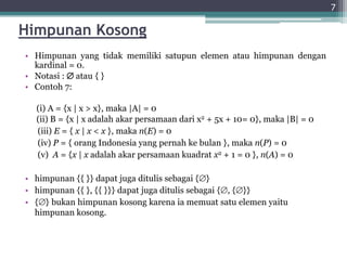 Himpunan Kosong
• Himpunan yang tidak memiliki satupun elemen atau himpunan dengan
kardinal = 0.
• Notasi :  atau { }
• Contoh 7:
(i) A = {x | x > x}, maka |A| = 0
(ii) B = {x | x adalah akar persamaan dari x2 + 5x + 10= 0}, maka |B| = 0
(iii) E = { x | x < x }, maka n(E) = 0
(iv) P = { orang Indonesia yang pernah ke bulan }, maka n(P) = 0
(v) A = {x | x adalah akar persamaan kuadrat x2 + 1 = 0 }, n(A) = 0
• himpunan {{ }} dapat juga ditulis sebagai {}
• himpunan {{ }, {{ }}} dapat juga ditulis sebagai {, {}}
• {} bukan himpunan kosong karena ia memuat satu elemen yaitu
himpunan kosong.
7
 