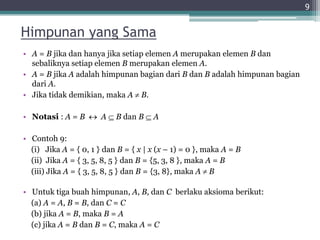 Himpunan yang Sama
• A = B jika dan hanya jika setiap elemen A merupakan elemen B dan
sebaliknya setiap elemen B merupakan elemen A.
• A = B jika A adalah himpunan bagian dari B dan B adalah himpunan bagian
dari A.
• Jika tidak demikian, maka A  B.
• Notasi : A = B  A  B dan B  A
• Contoh 9:
(i) Jika A = { 0, 1 } dan B = { x | x (x – 1) = 0 }, maka A = B
(ii) Jika A = { 3, 5, 8, 5 } dan B = {5, 3, 8 }, maka A = B
(iii) Jika A = { 3, 5, 8, 5 } dan B = {3, 8}, maka A  B
• Untuk tiga buah himpunan, A, B, dan C berlaku aksioma berikut:
(a) A = A, B = B, dan C = C
(b) jika A = B, maka B = A
(c) jika A = B dan B = C, maka A = C
9
 
