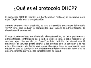 ¿Qué es el protocolo DHCP?
El protocolo DHCP (Dynamic Host Configuration Protocol) se encuentra en la
capa TCP/IP más alta: la de aplicación.

Se trata de un estándar diseñado, no para dar servicio a otra capa del modelo
TCP/IP, sino para reducir la complejidad que supone la administración de
direcciones IP en una red.

Este protocolo se basa en el modelo cliente/servidor, es decir, permite una
administración centralizada de la red, la cual se lleva a cabo mediante un
servidor que dispone de un “pool” o lista definida de direcciones IP
dinámicas. El servidor podrá asignar a los clientes que se conecten a la red
éstas direcciones, de forma que éstos obtengan toda la información que
necesitan para su configuración, directamente del servidor y sin necesidad de
un conocimiento previo de las características de la red.
 
