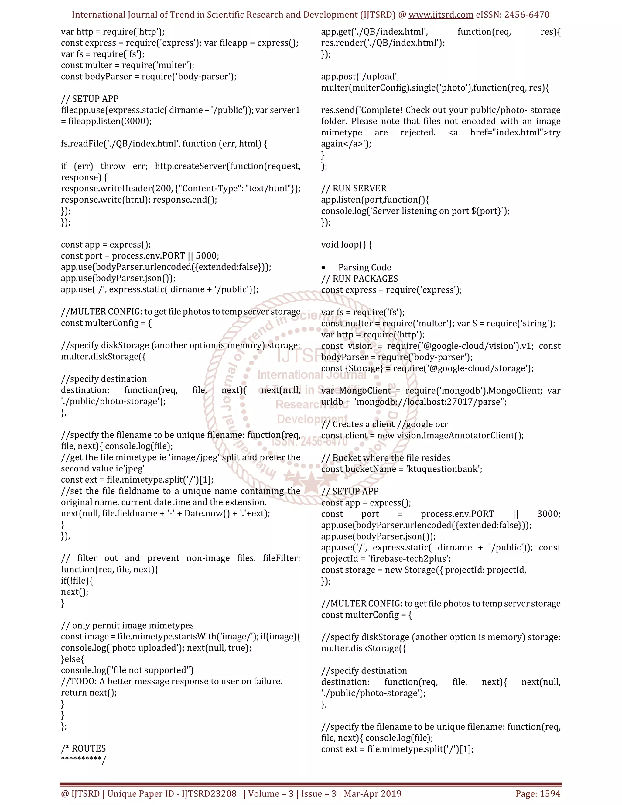 International Journal of Trend in Scientific Research and Development (IJTSRD) @ www.ijtsrd.com eISSN: 2456-6470
@ IJTSRD | Unique Paper ID - IJTSRD23208 | Volume – 3 | Issue – 3 | Mar-Apr 2019 Page: 1594
var http = require('http');
const express = require('express'); var fileapp = express();
var fs = require('fs');
const multer = require('multer');
const bodyParser = require('body-parser');
// SETUP APP
fileapp.use(express.static( dirname+'/public')); var server1
= fileapp.listen(3000);
fs.readFile('./QB/index.html', function (err, html) {
if (err) throw err; http.createServer(function(request,
response) {
response.writeHeader(200, {"Content-Type":"text/html"});
response.write(html); response.end();
});
});
const app = express();
const port = process.env.PORT || 5000;
app.use(bodyParser.urlencoded({extended:false}));
app.use(bodyParser.json());
app.use('/', express.static( dirname + '/public'));
//MULTER CONFIG: to get file photostotempserverstorage
const multerConfig = {
//specify diskStorage (another option is memory) storage:
multer.diskStorage({
//specify destination
destination: function(req, file, next){ next(null,
'./public/photo-storage');
},
//specify the filename to be unique filename: function(req,
file, next){ console.log(file);
//get the file mimetype ie 'image/jpeg' split and prefer the
second value ie'jpeg'
const ext = file.mimetype.split('/')[1];
//set the file fieldname to a unique name containing the
original name, current datetime and the extension.
next(null, file.fieldname + '-' + Date.now() + '.'+ext);
}
}),
// filter out and prevent non-image files. fileFilter:
function(req, file, next){
if(!file){
next();
}
// only permit image mimetypes
const image = file.mimetype.startsWith('image/');if(image){
console.log('photo uploaded'); next(null, true);
}else{
console.log("file not supported")
//TODO: A better message response to user on failure.
return next();
}
}
};
/* ROUTES
**********/
app.get('./QB/index.html', function(req, res){
res.render('./QB/index.html');
});
app.post('/upload',
multer(multerConfig).single('photo'),function(req, res){
res.send('Complete! Check out your public/photo- storage
folder. Please note that files not encoded with an image
mimetype are rejected. <a href="index.html">try
again</a>');
}
);
// RUN SERVER
app.listen(port,function(){
console.log(`Server listening on port ${port}`);
});
void loop() {
• Parsing Code
// RUN PACKAGES
const express = require('express');
var fs = require('fs');
const multer = require('multer'); var S = require('string');
var http = require('http');
const vision = require('@google-cloud/vision').v1; const
bodyParser = require('body-parser');
const {Storage} = require('@google-cloud/storage');
var MongoClient = require('mongodb').MongoClient; var
urldb = "mongodb://localhost:27017/parse";
// Creates a client //google ocr
const client = new vision.ImageAnnotatorClient();
// Bucket where the file resides
const bucketName = 'ktuquestionbank';
// SETUP APP
const app = express();
const port = process.env.PORT || 3000;
app.use(bodyParser.urlencoded({extended:false}));
app.use(bodyParser.json());
app.use('/', express.static( dirname + '/public')); const
projectId = 'firebase-tech2plus';
const storage = new Storage({ projectId: projectId,
});
//MULTER CONFIG: to get file photostotempserverstorage
const multerConfig = {
//specify diskStorage (another option is memory) storage:
multer.diskStorage({
//specify destination
destination: function(req, file, next){ next(null,
'./public/photo-storage');
},
//specify the filename to be unique filename: function(req,
file, next){ console.log(file);
const ext = file.mimetype.split('/')[1];
 