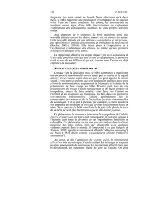 108                                                           P. ROCHAT

fréquence des sons variait au hasard. Nous observons qu’à deux
mois, le bébé manifeste une modulation systématique de sa succion
selon l’une ou l’autre condition. Par contre, les nouveau-nés ne
montrent aucun signe d’une telle discrimination ou exploration
systématique des conséquences auditives de leurs propres activités
orales.
    Aux alentours de 6 semaines, le bébé manifeste donc une
nouvelle attitude envers les objets, envers soi, ou envers les autres.
Cette nouvelle attitude est une attitude contemplative et réciproque,
par opposition à l’attitude discriminante et immédiate du nouveau-né
(Rochat, 2001a; 2001b). Elle laisse place à l’expectative et à
l’exploration systématique des choses, de même qu’aux premiers
échanges réciproques avec autrui.
    La réciprocité affective est un pas majeur vers la co-conscience et
la seconde condition sine qua non de son développement, la première
étant le sens de soi différencié qui est, comme nous l’avons vu, déjà
exprimé à la naissance.
      ASPIRATION DANS LE MIROIR SOCIAL
    Lorsque vers le deuxième mois le bébé commence à manifester
une réciprocité émotionnelle envers autrui par le sourire et le regard
attentif, il est comme aspiré dans ce que l’on peut appeler le miroir
social. D’une part les parents qui sont finalement gratifiés dans leurs
efforts de communication, augmentent la fréquence et la durée de la
présentation de leur visage au bébé. D’autre part, lors de ces
présentations du visage l’adulte typiquement et de façon semble-t-il
compulsive, essaye de faire sourire, voire faire rire l’enfant en
l’imitant et en exagérant ses mimiques. En fait, dans ces premières
conversations émotionnelles, l’adulte généralement fait le
commentaire des actions et de la fluctuation des états émotionnelles
du nourrisson. S’il se met à pleurer, par exemple, la mère montrera
son empathie en modulant sa voix qui devient soudainement basse et
triste. Si au contraire le bébé manifeste de la joie et du plaisir, la voix
de la mère devient plus facilement aiguë et elle-même joyeuse.
    Ce phénomène de résonance émotionnelle compulsive de l’adulte
envers le nourrisson est tout à fait remarquable et peut-être unique à
l’humain dans toute la diversité de ses organisations familiales et
culturelles. Ce phénomène est en tout cas très saillant dans la classe
moyenne des pays riches, bien qu’ observable avec quelques
variantes partout dans le monde. Il correspond à ce que Gergely et
Watson (1999) appelle le miroitement affectif (“affective mirroring”)
ou Stern (1985) décrit comme l’accordement affectif (“affective
attunement”).
    Au début, et dès l’apparition du sourire social, le miroitement
affectif est très asymétrique, l’adulte initiant les échanges et traquant
les états émotionnels du nourrisson. Le miroitement affectif, bien que
bi-directionnel, est nettement biaisé du côté de l’adulte. On peut
 