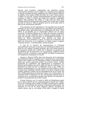 Naissance de la co-conscience                                      109

illustrer cette asymétrie relationnelle des premières (proto)
conversations affectives entre l’adulte et le nourrisson en imaginant
ce dernier orientant de façon maladroite une surface dépolie obscure
et ondulée. Cette surface reflète des bribes de ce que l’autre exprime.
L’adulte, de son côté, oriente systématiquement un miroir loupe qui
accentue et reflète à l’enfant une image très exagérée. Cependant,
malgré cette asymétrie des reflets, il s’agit sans nul doute d’un
échange affectif bi-directionnel dans lequel tant l’enfant que l’adulte
peuvent se retrouver. Mais la question reste de savoir quel serait le
gain de tels miroitements affectifs?
   Cette question est très importante si l’on considère que de pareils
échanges en face-à-face pourraient être spécifiques aux humains et
aux grands singes, particulièrement les chimpanzés (De Waal, 1998;
2001). Il est possible que le miroitement affectif soit un indice
crucial de l’évolution humaine et de l’ordre des primates en général.
Cette idée est bien implantée dans le langage courant lorsque l’on
parle par exemple d’une personne en la qualifiant“d’humaine” ou
même de “pleine d’humanité” pour signifier son talent de
compassion et de résonance à autrui. La ligue de la protection des
bêtes aux Etats-Unis et en Angleterre va même jusqu’à s’appeler
“Humane Society”, ou littéralement: société humaine…
    A côté de la fonction de communication et d’intimité
nécessairement servie par le processus du miroitement affectif, d’un
point de vue cognitif j’aimerais proposer que cette forme primitive
de transaction guidée par l’adulte sert à démarrer le processus de
décentration qui est nécessaire à la co-conscience. Baldwin (1925)
utilise le terme « d’éjection » pour qualifier les débuts de projection
et d’adoption de la perspective d’autrui.
    Gergely et Watson (1999), dans leur discussion de la mécanique
du miroitement affectif, suggèrent que l’exagération du commentaire
affectif chez l’adulte sert à le démarquer comme commentaire-reflet,
plutôt que comme expression propre. En d’autres termes, l’adulte
marquerait de “guillemets” par amplification et exagération, les
phrases émotionnelles qui sont le reflet des états du nourrisson. Ceci
permettrait au bébé de faire la différence entre ce qui reflète ses
propres comportements et ce qui exprime les états propre à l’autre.
Ce processus, échafaudé instinctivement et de façon compulsive par
l’adulte, guiderait l’enfant vers la contemplation de soi en l’autre. De
fait, l’enfant apprend qu’en observant l’autre, il se voit lui-même. On
comprend alors l’importance de tels miroitements affectifs dans la
naissance de la co-conscience puisque cette dernière est justement le
produit d’une projection de soi dans l’autre.
   Comme Narcisse, avec le sourire le bébé est littéralement aspiré
par le miroir affectif qui est systématiquement brandit par l’adulte.
La joie de l’échange entre l’adulte et le bébé, comme pour les adultes
entre eux, est de partager des moments d’harmonie émotionnelle: des
moments où l’on est au même diapason affectif, ressentant les
mêmes choses, que ce soit autour d’une table à manger la même
 