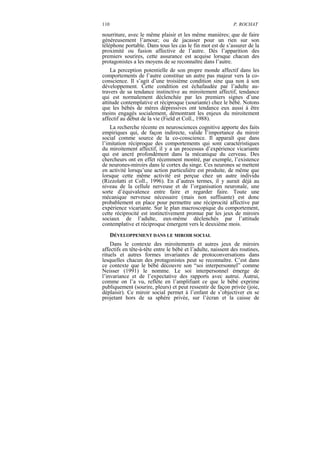 110                                                          P. ROCHAT

nourriture, avec le même plaisir et les même manières; que de faire
généreusement l’amour; ou de jacasser pour un rien sur son
téléphone portable. Dans tous les cas le fin mot est de s’assurer de la
proximité ou fusion affective de l’autre. Dès l’apparition des
premiers sourires, cette assurance est acquise lorsque chacun des
protagonistes a les moyens de se reconnaître dans l’autre.
    La perception potentielle de son propre monde affectif dans les
comportements de l’autre constitue un autre pas majeur vers la co-
conscience. Il s’agit d’une troisième condition sine qua non à son
développement. Cette condition est échafaudée par l’adulte au-
travers de sa tendance instinctive au miroitement affectif, tendance
qui est normalement déclenchée par les premiers signes d’une
attitude contemplative et réciproque (souriante) chez le bébé. Notons
que les bébés de mères dépressives ont tendance eux aussi à être
moins engagés socialement, démontrant les enjeux du miroitement
affectif au début de la vie (Field et Coll., 1988).
    La recherche récente en neurosciences cognitive apporte des faits
empiriques qui, de façon indirecte, valide l’importance du miroir
social comme source de la co-conscience. Il apparaît que dans
l’imitation réciproque des comportements qui sont caractéristiques
du miroitement affectif, il y a un processus d’expérience vicariante
qui est ancré profondément dans la mécanique du cerveau. Des
chercheurs ont en effet récemment montré, par exemple, l’existence
de neurones-miroirs dans le cortex du singe. Ces neurones se mettent
en activité lorsqu’une action particulière est produite, de même que
lorsque cette même activité est perçue chez un autre individu
(Rizzolatti et Coll., 1996). En d’autres termes, il y aurait déjà au
niveau de la cellule nerveuse et de l’organisation neuronale, une
sorte d’équivalence entre faire et regarder faire. Toute une
mécanique nerveuse nécessaire (mais non suffisante) est donc
probablement en place pour permettre une réciprocité affective par
expérience vicariante. Sur le plan macroscopique du comportement,
cette réciprocité est instinctivement promue par les jeux de miroirs
sociaux de l’adulte, eux-même déclenchés par l’attitude
contemplative et réciproque émergent vers le deuxième mois.
      DÉVELOPPEMENT DANS LE MIROIR SOCIAL
    Dans le contexte des miroitements et autres jeux de miroirs
affectifs en tête-à-tête entre le bébé et l’adulte, naissent des routines,
rituels et autres formes invariantes de protoconversations dans
lesquelles chacun des protagonistes peut se reconnaître. C’est dans
ce contexte que le bébé découvre son “soi interpersonnel” comme
Neisser (1991) le nomme. Le soi interpersonnel émerge de
l’invariance et de l’expectative des rapports avec autrui. Autrui,
comme on l’a vu, reflète en l’amplifiant ce que le bébé exprime
publiquement (sourire, pleurs) et peut ressentir de façon privée (joie,
déplaisir). Ce miroir social permet à l’enfant de s’objectiver en se
projetant hors de sa sphère privée, sur l’écran et la caisse de
 