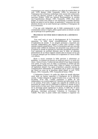 112                                                           P. ROCHAT

communiquer avec autrui en référence aux objets du monde (Bates et
coll., 1979; Bruner, 1984; Tomasello, 1999). Le processus de
l’émergence de la fonction symbolique reste encore très controversé,
et bien des théories existent à son propos, s’étirant des théories
nativistes (Pinker, 1994) aux théories fonctionnalistes et sociales
neo-Vygotskiennes (Bruner, 1983; Tomasello, 1999). Pour notre
propos, et comme nous allons le voir maintenant, la double attention
portée sur autrui et sur les objets, en particulier l’ intégration de cette
attention divisée est un autre facteur qui contribue à l’émergence de
la co-conscience.
   C’est par cette intégration que le bébé commencerait à avoir
constamment autrui à l’esprit, même quand autrui est absent: un trait
qui en principe ne le quittera plus.
  DILEMME DU NEUVIÈME MOIS ET ORIGINE DE LA RÉFÉRENCE
SOCIALE
    Vers neuf mois et avec le développement de la locomotion
autonome, le bébé étend considérablement ses pouvoirs
d’exploration du monde. A ces progrès posturaux s’associent une
nouvelle indépendance par rapport à autrui dont l’enfant a bien
entendu toujours grand besoin. Avec la locomotion naît une nouvelle
tension entre velléité de maintenir une proximité avec autrui et celle
d’explorer le monde en épuisant les nouvelles possibilités posturales.
Ceci représente un profond dilemme pour le bébé, un dilemme
prémonitoire de ses futurs rapports intimes dans la mesure où ils sont
si souvent marqués par les craintes de la séparation et l’envie d’aller
voir ailleurs.
    Reste à savoir comment le bébé parvient à solutionner ce
problème. La solution est trouvée en intégrant autrui à sa quête des
objets. Ainsi à 9 mois, l’enfant devient attentif d’une façon conjointe
avec autrui. S’il joue avec un objet, il commence à vérifier par des
regards rapides d’aller et retour entre l’objet et l’adulte, si ce dernier
est également attentif. Ces signes d’attention conjointe annonce la
communication référentielle et symbolique par le geste et la parole
qui fleurit au cours de la deuxième année (Bates, et coll., 1979;
Bruner, 1983; Tomasello, 1995; Tomasello & Farrar, 1986).
    L’intégration d’autrui à la quête des objets du monde physique
serait donc un facteur important à l’émergence de la référence
sociale, l’enfant intégrant le regard d’autrui avec ce qu’il fait pour
lui-même. D’un côté, l’enfant commence à perdre de son
indépendance en se préoccupant de l’attention qu’autrui porte sur lui
et ses actions. D’un autre, il gagne une capacité de contrôle sur la
proximité de l’autre tout en continuant à explorer le monde tel qu’il
serait enclin à le faire seul. Nous verrons par la suite que ce contrôle
de la proximité prend rapidement le dessus, le bébé dès 18 mois
ayant une difficulté croissante à se distraire seul avec des objets
physiques, cherchant activement l’attention et l’assistance de
l’adulte. Plus tard, le jeune enfant aura tendance à organiser ses
 