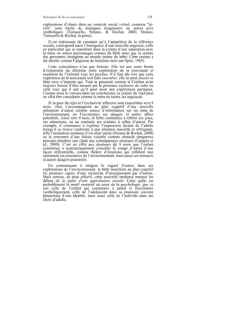 Naissance de la co-conscience                                       113

explorations d’objets dans un contexte social virtuel, contexte “re-
créé” sous forme de dialogues imaginaires ou autres jeux
symboliques (Tomasello, Striano, & Rochat, 2000; Striano,
Tomasello & Rochat, in press).
    Il est intéressant de constater qu’à l’apparition de la référence
sociale, correspond aussi l’émergence d’une nouvelle angoisse, celle
en particulier qui se manifeste dans la crainte d’une séparation avec
la mère ou autres personnages connus du bébé ainsi que la crainte
des personnes étrangères au monde intime du bébé. Cette crainte a
été décrite comme l’angoisse du huitième mois par Spitz, 1965).
    Cette coïncidence n’est pas fortuite. Elle est une autre forme
d’expression du dilemme entre exploration de la nouveauté et
maintient de l’intimité avec les proches. S’il faut dès lors que cette
expérience de la nouveauté soit faite ensemble, elle ne peut encore se
faire avec n’importe qui. Tout se passerait comme si l’enfant avait
toujours besoin d’être rassuré par la présence exclusive de celui ou
celle avec qui il sait qu’il peut avoir des expériences partagées.
Comme nous le verrons dans les conclusions, la crainte du rejet peut
en effet être considérée comme la mère de toutes les angoisses.
    Si la peur du rejet et l’exclusivité affective sont exacerbées vers 9
mois, elles s’accompagnent au plan cognitif d’une nouvelle
utilisation d’autrui comme source d’information sur les états de
l’environnement, en l’occurrence ses dangers et autres affres
potentiels. Ainsi vers 9 mois, le bébé commence à référer ses joies,
ses attractions, ou au contraire ses craintes à celles d’autrui. Par
exemple, il commence à explorer l’expression faciale de l’adulte
lorsqu’il se trouve confronté à une situation nouvelle et effrayante,
telle l’animation soudaine d’un objet inerte (Striano & Rochat, 2000)
ou la rencontre d’une falaise visuelle comme obstacle dangereux
pouvant entraîner une chute aux conséquences sérieuses (Campos et
al., 2000). C’est en effet aux alentours de 9 mois que l’enfant
commence à systématiquement consulter le visage d’autrui d’une
façon référentielle, comme théâtre d’émotions qui reflètent non
seulement les ressources de l’environnement, mais aussi ses menaces
et autres dangers potentiels.
    En commençant à intégrer le regard d’autrui dans ses
explorations de l’environnement, le bébé manifeste au plan cognitif
les premiers signes d’une recherche d’enseignement par d’autres.
Mais surtout, au plan affectif, cette nouvelle tendance marque les
débuts de la quête d’une approbation sociale. Cette quête est
probablement le motif essentiel au cœur de la psychologie, que ce
soit celle de l’enfant qui commence à parler et fonctionner
symboliquement, celle de l’adolescent dans sa poursuite souvent
paradoxale d’une identité, mais aussi celle de l’individu dans ses
choix d’adulte.
 