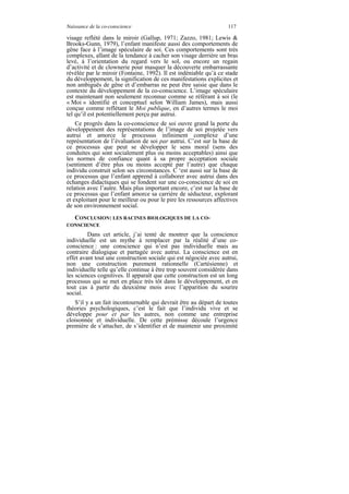 Naissance de la co-conscience                                      117

visage reflété dans le miroir (Gallup, 1971; Zazzo, 1981; Lewis &
Brooks-Gunn, 1979), l’enfant manifeste aussi des comportements de
gêne face à l’image spéculaire de soi. Ces comportements sont très
complexes, allant de la tendance à cacher son visage derrière un bras
levé, à l’orientation du regard vers le sol, ou encore un regain
d’activité et de clownerie pour masquer la découverte embarrassante
révélée par le miroir (Fontaine, 1992). Il est indéniable qu’à ce stade
du développement, la signification de ces manifestations explicites et
non ambiguës de gêne et d’embarras ne peut être saisie que dans le
contexte du développement de la co-conscience. L’image spéculaire
est maintenant non seulement reconnue comme se référant à soi (le
« Moi » identifié et conceptuel selon William James), mais aussi
conçue comme reflétant le Moi publique, en d’autres termes le moi
tel qu’il est potentiellement perçu par autrui.
    Ce progrès dans la co-conscience de soi ouvre grand la porte du
développement des représentations de l’image de soi projetée vers
autrui et amorce le processus infiniment complexe d’une
représentation de l’évaluation de soi par autrui. C’est sur la base de
ce processus que peut se développer le sens moral (sens des
conduites qui sont socialement plus ou moins acceptables) ainsi que
les normes de confiance quant à sa propre acceptation sociale
(sentiment d’être plus ou moins accepté par l’autre) que chaque
individu construit selon ses circonstances. C ‘est aussi sur la base de
ce processus que l’enfant apprend à collaborer avec autrui dans des
échanges didactiques qui se fondent sur une co-conscience de soi en
relation avec l’autre. Mais plus important encore, c’est sur la base de
ce processus que l’enfant amorce sa carrière de séducteur, explorant
et exploitant pour le meilleur ou pour le pire les ressources affectives
de son environnement social.
  CONCLUSION: LES RACINES BIOLOGIQUES DE LA CO-
CONSCIENCE
         Dans cet article, j’ai tenté de montrer que la conscience
individuelle est un mythe à remplacer par la réalité d’une co-
conscience : une conscience qui n’est pas individuelle mais au
contraire dialogique et partagée avec autrui. La conscience est en
effet avant tout une construction sociale qui est négociée avec autrui,
non une construction purement rationnelle (Cartésienne) et
individuelle telle qu’elle continue à être trop souvent considérée dans
les sciences cognitives. Il apparaît que cette construction est un long
processus qui se met en place très tôt dans le développement, et en
tout cas à partir du deuxième mois avec l’apparition du sourire
social.
   S’il y a un fait incontournable qui devrait être au départ de toutes
théories psychologiques, c’est le fait que l’individu vive et se
développe pour et par les autres, non comme une entreprise
cloisonnée et individuelle. De cette prémisse découle l’urgence
première de s’attacher, de s’identifier et de maintenir une proximité
 