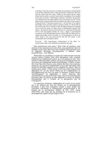 100                                                                   P. ROCHAT

      of another. From the second year onwards, the awareness of being looked
      at by another indeed becomes a major determinant of behaviour. But how
      does the infant reach this stage ? What are the origins and the stages
      which lead the infant to a state of mind which is dominated, if not invaded
      by the gaze of another ? Developing a capacity of seduction, the question
      is to elucidate how the infant acquires a co-consciousness of self ? In the
      light of recent empirical observations on babies, the object of this article is
      to describe how « I becomes someone else ». On the basis of an implicit
      knowledge of his own body which is present at birth, it is shown that in
      the course of the first six months of life, the baby develops an ecological
      sense of self: the sense of a body which is differentiated, situated, and
      agent in the physical and social environment. It is proposed that the ages
      of two, nine and eighteen months are « key » stages or psychological
      revolutions in the developmental process which leads the infant from an
      implicit knowledge of his own body to a co-consciousness of self as an
      entity which is not only perceived by the self, but which is also
      contemplated and evaluated by others.
      Keywords : Self consciousness, consciousness of the other, co-
      consciousness, baby, early childhood, development, key ages.

   Que sommes-nous sans autrui ? Rien. Faits de symbiose, nous
naissons d’une rencontre entre deux êtres, nous grandissons dans les
entrailles d’une autre dont nous nous extirpons physiquement pour
en dépendre davantage psychiquement, à distance sinon
éventuellement…avec distance.
    Philosophes et scientifiques en quête de l’esprit naissant sont trop
souvent enclins d’oublier cette vérité élémentaire, cette condition
fondatrice du comportement animal, qu’il soit humain ou non. Nous
sommes d’abord des bêtes sociales, par nécessité biologique bien sûr,
mais aussi par fondamental besoin psychologique. Ensuite, et peut-
être d’une façon très illusoire, nous sommes des êtres à la conscience
autonome, aux jugements indépendants et aux goûts individuels. Des
émules de Descartes cogitant sur nos rapports aux choses. Mais le
sommes-nous jamais ? Notre destin n’est-il pas d’être toujours plus
dépendants les uns des autres? Plutôt que de l’indépendance, ne
développons-nous pas très vite après la naissance d’autres formes
“pan-biologiques” de dépendance à autrui, beaucoup plus
encombrantes et sources de bien des maux, mais aussi beaucoup plus
puissantes dans les plaisirs qu’elles apportent et source de progrès
incomparables tant à l’échelle de la phylogenèse que de
l’ontogenèse?
   La conscience autonome, indépendante du social, est un mythe
qui a été renforcé par bien des théories sur le développement
psychique. L’idée d’un a-dualisme originel à partir duquel une
conscience individuelle se différencierait progressivement à été
promue par la psychanalyse (Mahler & coll. 1975; Freud,
1905/1962), mais aussi par les pionniers de la recherche sur le
développement cognitif tel que Piaget (1936).
 