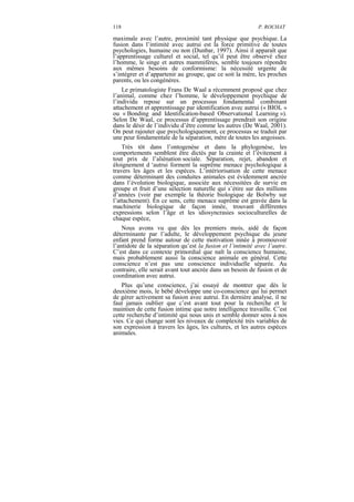 118                                                         P. ROCHAT

maximale avec l’autre, proximité tant physique que psychique. La
fusion dans l’intimité avec autrui est la force primitive de toutes
psychologies, humaine ou non (Dunbar, 1997). Ainsi il apparaît que
l’apprentissage culturel et social, tel qu’il peut être observé chez
l’homme, le singe et autres mammifères, semble toujours répondre
aux mêmes besoins de conformisme: la nécessité urgente de
s’intégrer et d’appartenir au groupe, que ce soit la mère, les proches
parents, ou les congénères.
    Le primatologiste Frans De Waal a récemment proposé que chez
l’animal, comme chez l’homme, le développement psychique de
l’individu repose sur un processus fondamental combinant
attachement et apprentissage par identification avec autrui (« BIOL »
ou « Bonding and Identification-based Observational Learning »).
Selon De Waal, ce processus d’apprentissage prendrait son origine
dans le désir de l’individu d’être comme les autres (De Waal, 2001).
On peut rajouter que psychologiquement, ce processus se traduit par
une peur fondamentale de la séparation, mère de toutes les angoisses.
    Très tôt dans l’ontogenèse et dans la phylogenèse, les
comportements semblent être dictés par la crainte et l’évitement à
tout prix de l’aliénation sociale. Séparation, rejet, abandon et
éloignement d ‘autrui forment la suprême menace psychologique à
travers les âges et les espèces. L’intériorisation de cette menace
comme déterminant des conduites animales est évidemment ancrée
dans l’évolution biologique, associée aux nécessitées de survie en
groupe et fruit d’une sélection naturelle qui s’étire sur des millions
d’années (voir par exemple la théorie biologique de Bolwby sur
l’attachement). En ce sens, cette menace suprême est gravée dans la
machinerie biologique de façon innée, trouvant différentes
expressions selon l’âge et les idiosyncrasies socioculturelles de
chaque espèce,
    Nous avons vu que dès les premiers mois, aidé de façon
déterminante par l’adulte, le développement psychique du jeune
enfant prend forme autour de cette motivation innée à promouvoir
l’antidote de la séparation qu’est la fusion et l’intimité avec l’autre.
C’est dans ce contexte primordial que naît la conscience humaine,
mais probablement aussi la conscience animale en général. Cette
conscience n’est pas une conscience individuelle séparée. Au
contraire, elle serait avant tout ancrée dans un besoin de fusion et de
coordination avec autrui.
    Plus qu’une conscience, j’ai essayé de montrer que dès le
deuxième mois, le bébé développe une co-conscience qui lui permet
de gérer activement sa fusion avec autrui. En dernière analyse, il ne
faut jamais oublier que c’est avant tout pour la recherche et le
maintien de cette fusion intime que notre intelligence travaille. C’est
cette recherche d’intimité qui nous unis et semble donner sens à nos
vies. Ce qui change sont les niveaux de complexité très variables de
son expression à travers les âges, les cultures, et les autres espèces
animales.
 