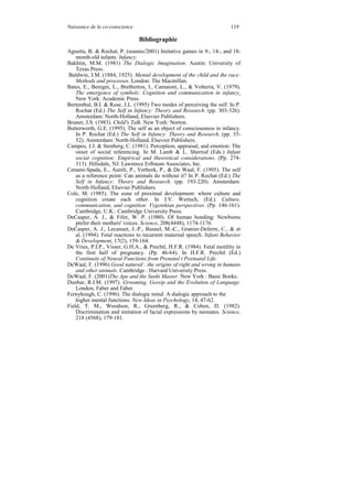 Naissance de la co-conscience                                           119

                                Bibliographie
Agnetta, B. & Rochat, P. (soumis/2001) Imitative games in 9-, 14-, and 18-
    month-old infants. Infancy.
Bakhtin, M.M. (1981) The Dialogic Imagination. Austin: University of
    Texas Press.
Baldwin, J.M. (1884, 1925). Mental development of the child and the race:
    Methods and processes. London: The Macmillan.
Bates, E., Benigni, L., Bretherton, I., Camaioni, L., & Volterra, V. (1979).
    The emergence of symbols: Cognition and communication in infancy.
    New York: Academic Press.
Bertenthal, B.I. & Rose, J.L. (1995) Two modes of perceiving the self. In P.
    Rochat (Ed.) The Self in Infancy: Theory and Research. (pp. 303-326).
    Amsterdam: North-Holland, Elsevier Publishers.
Bruner, J.S. (1983). Child's Talk. New York: Norton.
Butterworth, G.E. (1995). The self as an object of consciousness in infancy.
    In P. Rochat (Ed.) The Self in Infancy: Theory and Research. (pp. 35-
    52). Amsterdam: North-Holland, Elsevier Publishers.
Campos, J.J. & Stenberg, C. (1981). Perception, appraisal, and emotion: The
    onset of social referencing. In M. Lamb & L. Sherrod (Eds.) Infant
    sociat cognition: Empirical and theoretical considerations. (Pp. 274-
    313). Hillsdale, NJ: Lawrence Erlbaum Associates, Inc.
Cenami-Spada, E., Aureli, P., Verbeek, P., & De Waal, F. (1995). The self
    as a reference point: Can animals do without it? In P. Rochat (Ed.) The
    Self in Infancy: Theory and Research. (pp. 193-220). Amsterdam:
    North-Holland, Elsevier Publishers.
Cole, M. (1985). The zone of proximal development: where culture and
    cognition create each other. In J.V. Wertsch, (Ed.). Culture,
    communication, and cognition: Vygotskian perspectives. (Pp. 146-161).
    Cambridge, U.K.: Cambridge University Press.
DeCasper, A. J., & Fifer, W. P. (1980). Of human bonding: Newborns
    prefer their mothers' voices. Science, 208(4448), 1174-1176.
DeCasper, A. J., Lecanuet, J.-P., Busnel, M.-C., Granier-Deferre, C., & et
    al. (1994). Fetal reactions to recurrent maternal speech. Infant Behavior
    & Development, 17(2), 159-164.
De Vries, P.I.P., Visser, G.H.A., & Prechtl, H.F.R. (1984). Fetal motility in
    the first half of pregnancy. (Pp. 46-64). In H.F.R. Prechtl (Ed.)
    Continuity of Neural Functions from Prenatal t Postnatal Life.
DeWaal, F. (1996) Good natured : the origins of right and wrong in humans
    and other animals. Cambridge : Harvard University Press.
DeWaal, F. (2001)The Ape and the Sushi Master. New York : Basic Books.
Dunbar, R.I.M. (1997). Grooming, Gossip and the Evolution of Language.
    London, Faber and Faber.
Fernyhough, C. (1996). The dialogic mind: A dialogic approach to the
    higher mental functions. New Ideas in Psychology, 14, 47-62.
Field, T. M., Woodson, R., Greenberg, R., & Cohen, D. (1982).
    Discrimination and imitation of facial expressions by neonates. Science,
    218 (4568), 179-181.
 