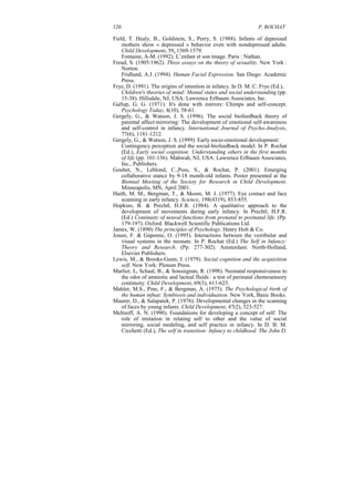 120                                                              P. ROCHAT

Field, T. Healy, B., Goldstein, S., Perry, S. (1988). Infants of depressed
    mothers show « depressed » behavior even with nondepressed adults.
    Child Development, 59, 1569-1579.
    Fontaine, A-M. (1992). L’enfant et son image. Paris : Nathan.
Freud, S. (1905/1962). Three essays on the theory of sexuality. New York :
    Norton.
    Fridlund, A.J. (1994). Human Facial Expression. San Diego: Academic
    Press.
Frye, D. (1991). The origins of intention in infancy. In D. M. C. Frye (Ed.),
    Children's theories of mind: Mental states and social understanding (pp.
    15-38). Hillsdale, NJ, USA: Lawrence Erlbaum Associates, Inc.
Gallup, G. G. (1971). It's done with mirrors: Chimps and self-concept.
    Psychology Today, 4(10), 58-61.
Gergely, G., & Watson, J. S. (1996). The social biofeedback theory of
    parental affect-mirroring: The development of emotional self-awareness
    and self-control in infancy. International Journal of Psycho-Analysis,
    77(6), 1181-1212.
Gergely, G., & Watson, J. S. (1999). Early socio-emotional development:
    Contingency perception and the social-biofeedback model. In P. Rochat
    (Ed.), Early social cognition: Understanding others in the first months
    of life (pp. 101-136). Mahwah, NJ, USA: Lawrence Erlbaum Associates,
    Inc., Publishers.
Goubet, N., Leblond, C.,Poss, S., & Rochat, P. (2001). Emerging
    collaborative stance by 9-18 month-old infants. Poster presented at the
    Biennal Meeting of the Society for Research in Child Development.
    Minneapolis, MN, April 2001.
Haith, M. M., Bergman, T., & Moore, M. J. (1977). Eye contact and face
    scanning in early infancy. Science, 198(4319), 853-855.
Hopkins, B. & Prechtl, H.F.R. (1984). A qualitative approach to the
    development of movements during early infancy. In Prechtl, H.F.R.
    (Ed.) Continuity of neural functions from prenatal to postnatal life. (Pp.
    179-197). Oxford: Blackwell Scientific Publications Ltd.
James, W. (1890) The principles of Psychology. Henry Holt & Co.
Jouen, F. & Gapenne, O. (1995). Interactions between the vestibular and
    visual systems in the neonate. In P. Rochat (Ed.) The Self in Infancy:
    Theory and Research. (Pp. 277-302). Amsterdam: North-Holland,
    Elsevier Publishers.
Lewis, M., & Brooks-Gunn, J. (1979). Social cognition and the acquisition
    self. New York: Plenum Press.
Marlier, L, Schaal, B., & Soussignan, R. (1998). Neonatal responsiveness to
    the odor of amniotic and lacteal fluids : a test of perinatal chemosensory
    continuity. Child Development, 69(3), 611-623.
Mahler, M.S., Pine, F., & Bergman, A. (1975). The Psychological birth of
    the human infnat: Symbiosis and individuation. New York, Basic Books.
Maurer, D., & Salapatek, P. (1976). Developmental changes in the scanning
    of faces by young infants. Child Development, 47(2), 523-527.
Meltzoff, A. N. (1990). Foundations for developing a concept of self: The
    role of imitation in relating self to other and the value of social
    mirroring, social modeling, and self practice in infancy. In D. B. M.
    Cicchetti (Ed.), The self in transition: Infancy to childhood. The John D.
 