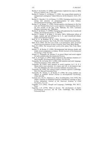 122                                                              P. ROCHAT

Rochat, P. & Goubet, N. (2000). Connaissance implicite du corps au début
    de la vie. Enfance. No. 3, 275-285.
Rochat, P., Neisser, U., & Marian, V. (1998). Are young infants sensitive to
    interpersonal contingency? Infant Behavior & Development, 21(2), 355-
    366.
Rochat, P., Querido, J. G., & Striano, T. (1999). Emerging sensitivity to the
    timing and structure of protoconversation in early infancy.
    Developmental Psychology, 35(4), 950-957.
Rochat, P., & Striano, T. (1999). Social-cognitive development in the first
    year. In P. Rochat (Ed.), Early social cognition: Understanding others in
    the first months of life (pp. 3-34). Mahwah, NJ, USA: Lawrence
    Erlbaum Associates, Inc., Publishers.
Rochat, P. & Striano, T. (1999b). Emerging self-exploration by 2-month-old
    infants. Developmental Science, 2, 206-218.
Rochat, P. Striano, T. & Blatt, L. (in press, 2001). Differential effects of
    happy, neutral, and sad still-faces on 2-, 4-, and 6-month-old infants.
    Infant and Child Development.
Ruff, H. A., & Rothbart, M. K. (1996). Attention in early development:
    Themes and variations. New York, NY, USA: Oxford University Press.
Spitz, R.A. (1965). The first year of life: a psychoanalytic study of normal
    and deviant development of object relations. New York: Basic Books.
Stern, D. (1985). The interpersonal world of the infant. New York: Basic
    Books.
Striano, T., & Rochat, P. (1999). Developmental link between dyadic and
    triadic social competence in infancy. British Journal of Developmental
    Psychology, 17(4), 551-562.
Striano, T., Tomasello, M., Rochat, P. (in press) Object and social support
    for early symbolic play Developmental Science.
Toda, S., & Fogel, A. (1993). Infant response to the still-face situation at 3
    and 6 months. Developmental Psychology, 29, 532-538.
Tomasello, M., & Farrar, M. J. (1986). Joint attention and early language.
    Child Development, 57(6), 1454-1463.
Tomasello, M. (1995). Joint attention as social cognition. In C. D. P. J.
    Moore (Ed.), Joint attention: Its origins and role in development (pp.
    103-130). Hillsdale, NJ, USA: Lawrence Erlbaum Associates, Inc.
Tomasello, M. (1999). The cultural origins of human cognition. Cambridge,
    MA, US: Harvard University Press.
Tomasello, M., Striano, T., & Rochat, P. (1999). Do young children use
    objects as symbols? British Journal of Developmental Psychology,
    17(4), 563-584.
Tronick, E.Z., Als, H., Adamson, L., Wise, S. & Brazelton, T.B. (1978). The
    infant’s response to entrapment between contradictory message in face-
    to-face interaction. Journal of the American Academy of Child
    Psychiatry, 17, 1-13.
Vygotsky, L.S. (1962). Thought and Language. Cambridge, MA: M.I.T.
    Press.
Vygotsky, L.S. (1978). Mind in Society: The development of higher
    psychological processes. Ed. M. Cole. Cambridge, MA: Harvard
    University Press.
 