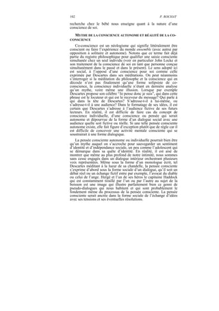 102                                                         P. ROCHAT

recherche chez le bébé nous enseigne quant à la nature d’une
conscience de soi.
  MYTHE DE LA CONSCIENCE AUTONOME ET RÉALITÉ DE LA CO-
CONSCIENCE
    Co-conscience est un néologisme qui signifie littéralement être
conscient ou faire l’expérience du monde ensemble (avec autrui par
opposition à solitaire et autonome). Notons que ce terme fait déjà
partie du registre philosophique pour qualifier une saisie consciente
simultanée chez un seul individu (voir en particulier John Locke et
son traitement de la conscience de soi en tant que personne conçue
simultanément dans le passé et dans le présent). Le sens adopté ici
est social, à l’opposé d’une conscience pour soi comme celle
exprimée par Descartes dans ses méditations. On peut néanmoins
s’interroger si la méditation du philosophe et la conscience qui en
découle n’est pas finalement qu’une forme solipsiste de co-
conscience, la conscience individuelle n’étant en dernière analyse
qu’un mythe, voire même une illusion. Lorsque par exemple
Descartes propose son célèbre “Je pense donc je suis”, qui dans cette
phrase est le locuteur et qui est le receveur du message? Qui parle à
qui dans la tête de Descartes? S’adresse-t-il à lui-même, ou
s’adresse-t-il à une audience? Dans le formatage de ses idées, il est
certain que Descartes s’adresse à l’audience fictive de ses futurs
lecteurs. En réalité, il est difficile de faire cas du concept de
conscience individuelle, d’une conscience ou pensée qui serait
autonome et dépourvue de la forme d’un dialogue social avec une
audience quelle soit fictive ou réelle. Si une telle pensée consciente
autonome existe, elle fait figure d’exception plutôt que de règle car il
est difficile de concevoir une activité mentale consciente qui se
soustrairait à une forme dialogique.
   La pensée consciente autonome ou individuelle pourrait bien être
qu’un mythe auquel on s’accroche pour sauvegarder un sentiment
d’identité et d’indépendance sociale, un peu comme l’adolescent qui
se démarque dans sa quête d’identité. En réalité, il est aisé de
montrer que même au plus profond de notre intimité, nous sommes
sans cesse engagés dans un dialogue intérieur orchestrant plusieurs
voix représentées. Même sous la forme d’un monologue écrit, tel
Descartes méditant à la lueur de sa chandelle, la pensée consciente
s’exprime d’abord sous la forme sociale d’un dialogue, qu’il soit un
débat réel ou un échange fictif entre par exemple, l’avocat du diable
ou celui de l’ange. Hergé et l’un de ses héros le capitaine Haddock
qui est constamment tiraillé par l’un ou par l’autre au sujet de la
boisson est une image qui illustre parfaitement bien ce genre de
pseudo-dialogues qui nous habitent et qui sont probablement le
fondement même du processus de la pensée consciente. La pensée
consciente serait ancrée dans la forme sociale de l’échange d’idées
avec ses tensions et ses éventuelles résolutions.
 